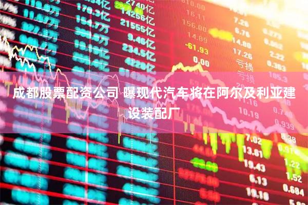 成都股票配资公司 曝现代汽车将在阿尔及利亚建设装配厂