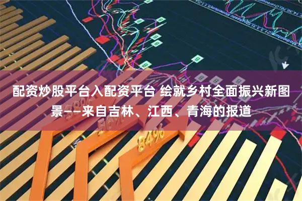 配资炒股平台入配资平台 绘就乡村全面振兴新图景——来自吉林、江西、青海的报道