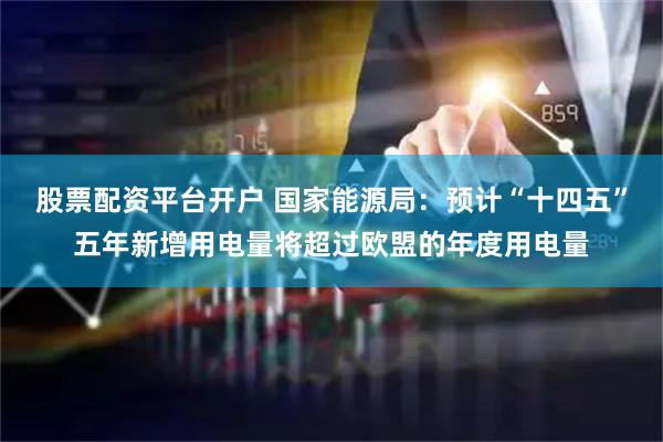 股票配资平台开户 国家能源局：预计“十四五”五年新增用电量将超过欧盟的年度用电量