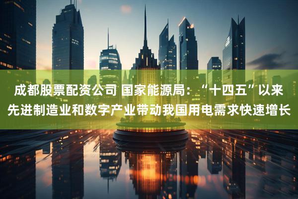 成都股票配资公司 国家能源局：“十四五”以来先进制造业和数字产业带动我国用电需求快速增长