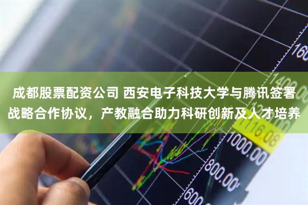 成都股票配资公司 西安电子科技大学与腾讯签署战略合作协议，产教融合助力科研创新及人才培养