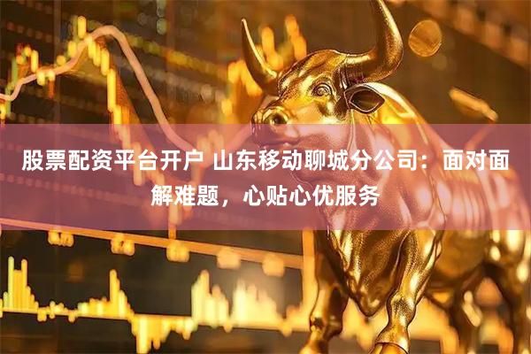 股票配资平台开户 山东移动聊城分公司：面对面解难题，心贴心优服务