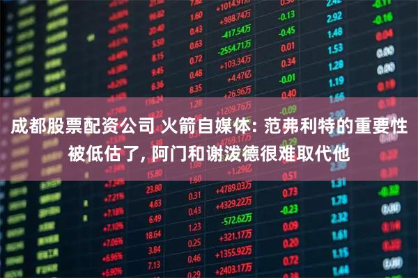 成都股票配资公司 火箭自媒体: 范弗利特的重要性被低估了, 阿门和谢泼德很难取代他