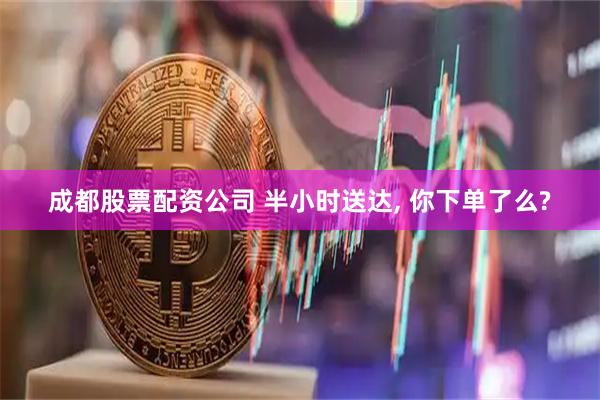 成都股票配资公司 半小时送达, 你下单了么?