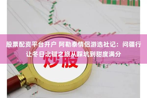 股票配资平台开户 阿勒泰情侣游选社记:问疆行让冬日北疆之旅从踩坑到甜度满分