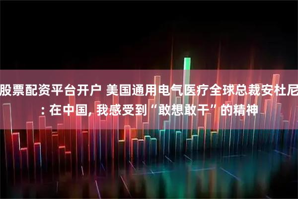 股票配资平台开户 美国通用电气医疗全球总裁安杜尼: 在中国, 我感受到“敢想敢干”的精神