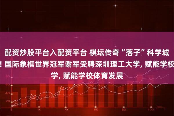 配资炒股平台入配资平台 棋坛传奇“落子”科学城教育事业! 国际象棋世界冠军谢军受聘深圳理工大学, 赋能学校体育发展