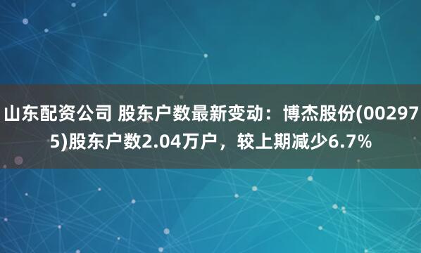 山东配资公司 股东户数最新变动：博杰股份(002975)股东户数2.04万户，较上期减少6.7%
