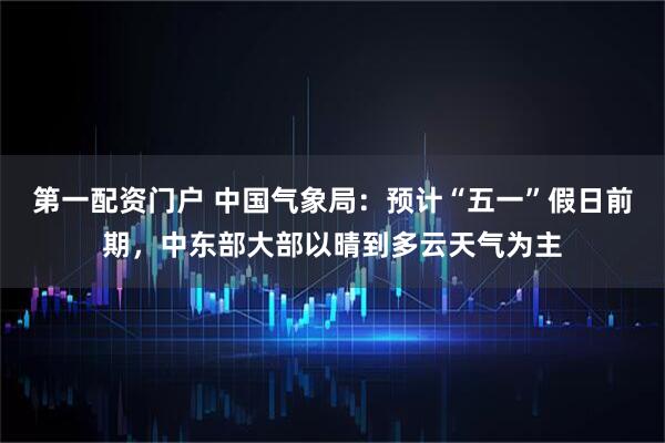 第一配资门户 中国气象局：预计“五一”假日前期，中东部大部以晴到多云天气为主