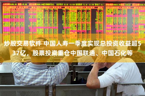 炒股交易软件 中国人寿一季度实现总投资收益超537亿，股票投资重仓中国联通、中国石化等