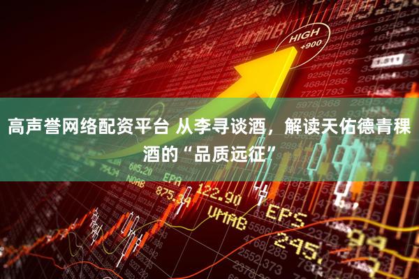 高声誉网络配资平台 从李寻谈酒，解读天佑德青稞酒的“品质远征”