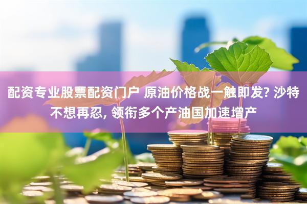 配资专业股票配资门户 原油价格战一触即发? 沙特不想再忍, 领衔多个产油国加速增产