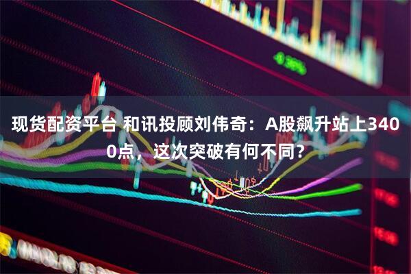 现货配资平台 和讯投顾刘伟奇：A股飙升站上3400点，这次突破有何不同？