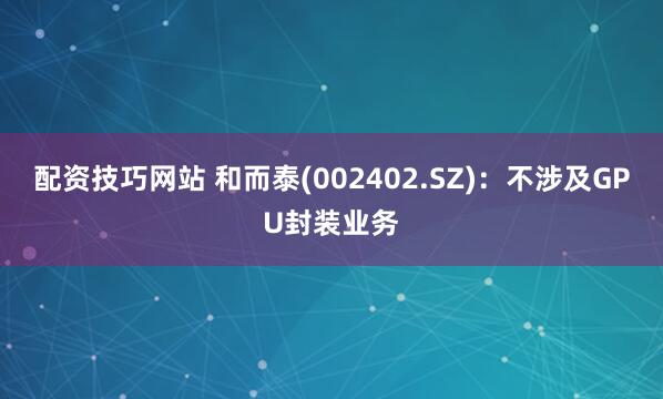 配资技巧网站 和而泰(002402.SZ)：不涉及GPU封装业务