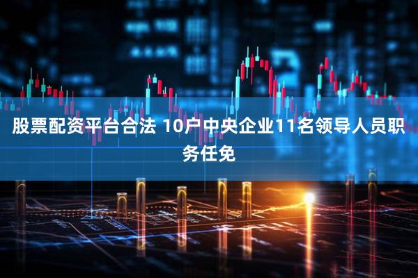 股票配资平台合法 10户中央企业11名领导人员职务任免