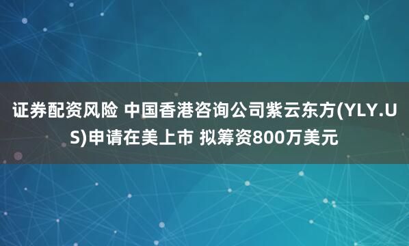证券配资风险 中国香港咨询公司紫云东方(YLY.US)申请在美上市 拟筹资800万美元
