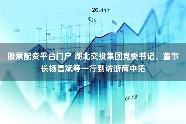 股票配资平台门户 湖北交投集团党委书记、董事长杨昌斌等一行到访浙商中拓