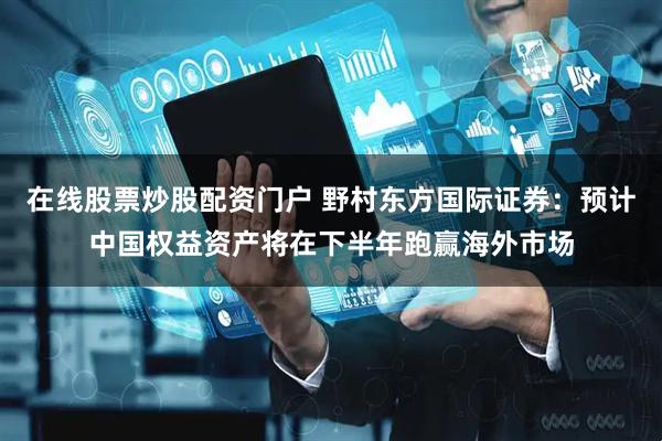 在线股票炒股配资门户 野村东方国际证券：预计中国权益资产将在下半年跑赢海外市场