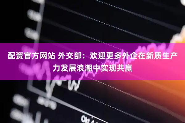 配资官方网站 外交部：欢迎更多外企在新质生产力发展浪潮中实现共赢