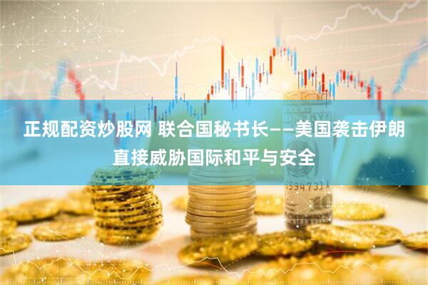 正规配资炒股网 联合国秘书长——美国袭击伊朗直接威胁国际和平与安全
