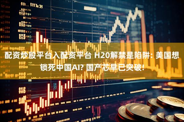 配资炒股平台入配资平台 H20解禁是陷阱: 美国想锁死中国AI? 国产芯早已突破!