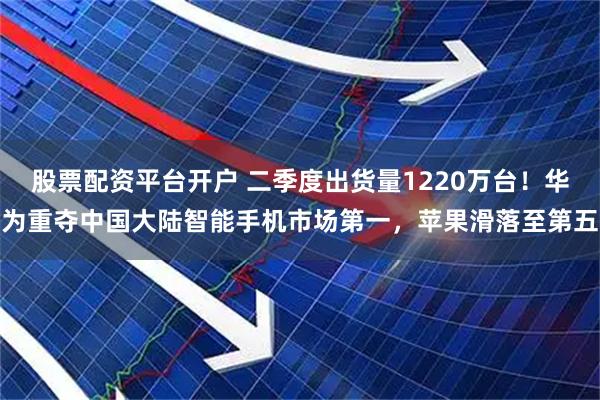 股票配资平台开户 二季度出货量1220万台！华为重夺中国大陆智能手机市场第一，苹果滑落至第五