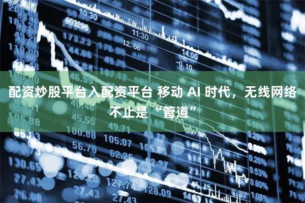 配资炒股平台入配资平台 移动 AI 时代，无线网络不止是 “管道”