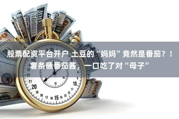 股票配资平台开户 土豆的“妈妈”竟然是番茄？！薯条蘸番茄酱，一口吃了对“母子”