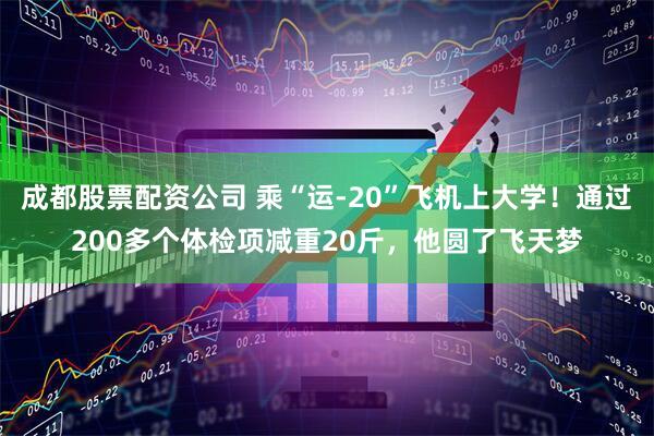 成都股票配资公司 乘“运-20”飞机上大学！通过200多个体检项减重20斤，他圆了飞天梦