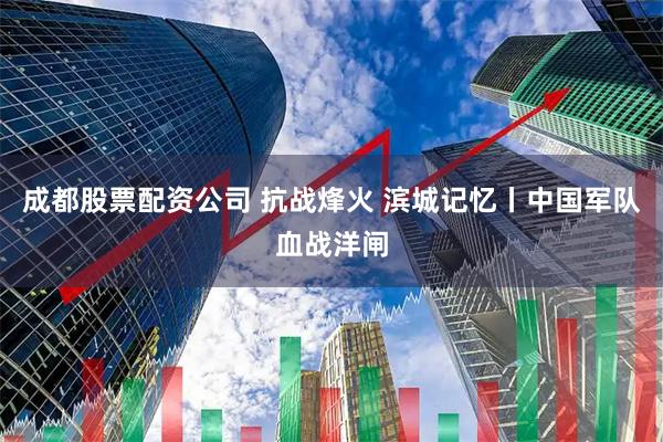 成都股票配资公司 抗战烽火 滨城记忆丨中国军队血战洋闸