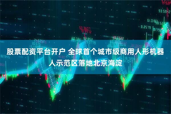 股票配资平台开户 全球首个城市级商用人形机器人示范区落地北京海淀