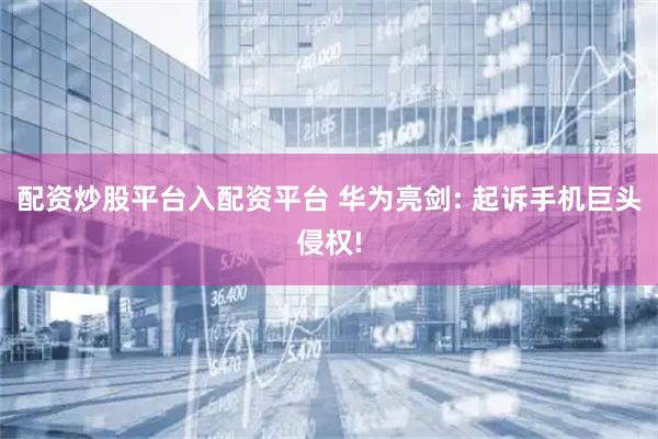 配资炒股平台入配资平台 华为亮剑: 起诉手机巨头侵权!