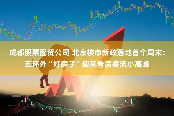 成都股票配资公司 北京楼市新政落地首个周末：五环外“好房子”迎来看房客流小高峰