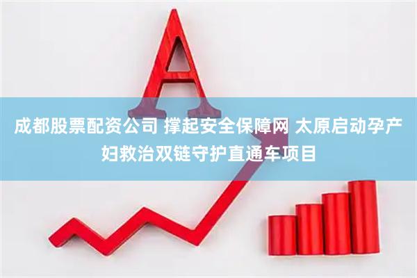 成都股票配资公司 撑起安全保障网 太原启动孕产妇救治双链守护直通车项目