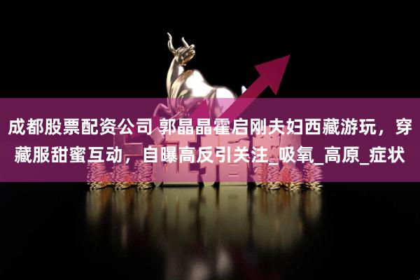 成都股票配资公司 郭晶晶霍启刚夫妇西藏游玩，穿藏服甜蜜互动，自曝高反引关注_吸氧_高原_症状