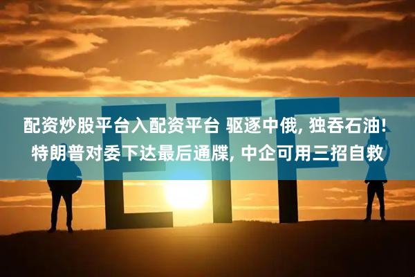 配资炒股平台入配资平台 驱逐中俄, 独吞石油! 特朗普对委下达最后通牒, 中企可用三招自救