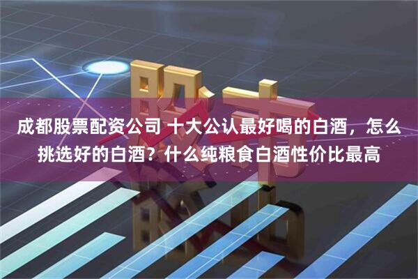 成都股票配资公司 十大公认最好喝的白酒，怎么挑选好的白酒？什么纯粮食白酒性价比最高