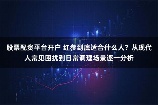 股票配资平台开户 红参到底适合什么人？从现代人常见困扰到日常调理场景逐一分析