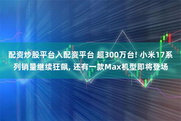 配资炒股平台入配资平台 超300万台! 小米17系列销量继续狂飙, 还有一款Max机型即将登场